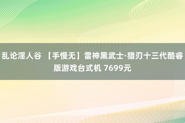 乱论淫人谷 【手慢无】雷神黑武士·猎刃十三代酷睿版游戏台式机 7699元