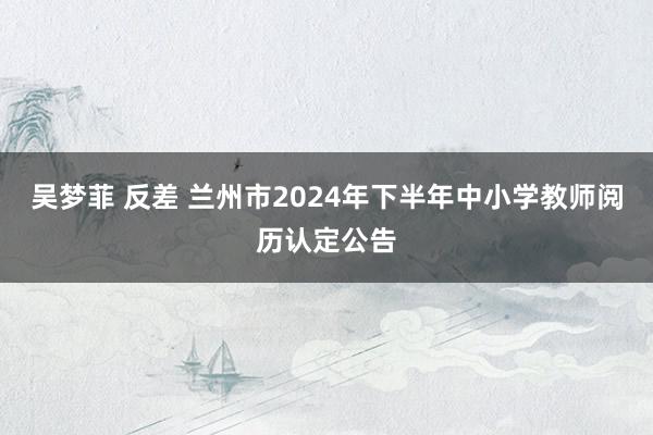 吴梦菲 反差 兰州市2024年下半年中小学教师阅历认定公告