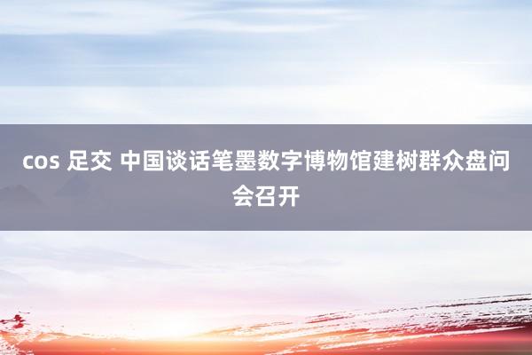 cos 足交 中国谈话笔墨数字博物馆建树群众盘问会召开