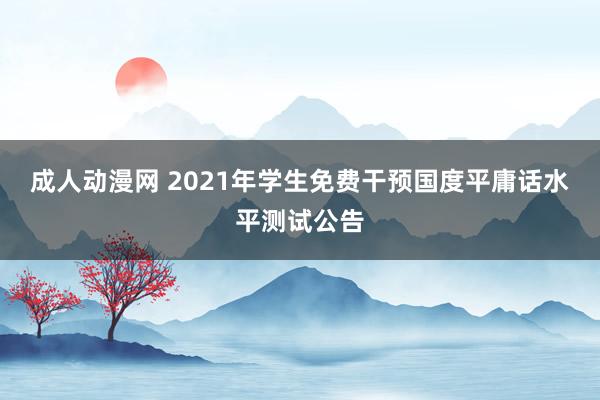 成人动漫网 2021年学生免费干预国度平庸话水平测试公告